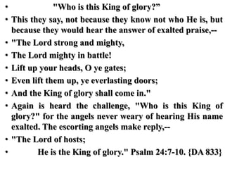 • "Who is this King of glory?”
• This they say, not because they know not who He is, but
because they would hear the answer of exalted praise,--
• "The Lord strong and mighty,
• The Lord mighty in battle!
• Lift up your heads, O ye gates;
• Even lift them up, ye everlasting doors;
• And the King of glory shall come in."
• Again is heard the challenge, "Who is this King of
glory?" for the angels never weary of hearing His name
exalted. The escorting angels make reply,--
• "The Lord of hosts;
• He is the King of glory." Psalm 24:7-10. {DA 833}
 