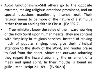 • Avoid Emotionalism.--Still others go to the opposite
extreme, making religious emotions prominent, and on
special occasions manifesting intense zeal. Their
religion seems to be more of the nature of a stimulus
rather than an abiding faith in Christ. {Ev 502.2}
• True ministers know the value of the inward working
of the Holy Spirit upon human hearts. They are content
with simplicity in religious services. Instead of making
much of popular singing, they give their principal
attention to the study of the Word, and render praise
to God from the heart. Above the outward adorning
they regard the inward adorning, the ornament of a
meek and quiet spirit. In their mouths is found no
guile.--Manuscript 21 1891. {Ev 502.3}
 