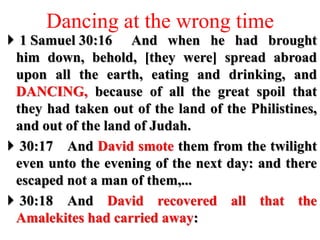 Dancing at the wrong time
 1 Samuel 30:16 And when he had brought
him down, behold, [they were] spread abroad
upon all the earth, eating and drinking, and
DANCING, because of all the great spoil that
they had taken out of the land of the Philistines,
and out of the land of Judah.
 30:17 And David smote them from the twilight
even unto the evening of the next day: and there
escaped not a man of them,...
 30:18 And David recovered all that the
Amalekites had carried away:
 