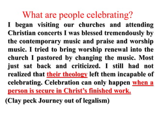 What are people celebrating?
I began visiting our churches and attending
Christian concerts I was blessed tremendously by
the contemporary music and praise and worship
music. I tried to bring worship renewal into the
church I pastored by changing the music. Most
just sat back and criticized. I still had not
realized that their theology left them incapable of
celebrating. Celebration can only happen when a
person is secure in Christ’s finished work.
(Clay peck Journey out of legalism)
 