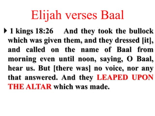 Elijah verses Baal
 1 kings 18:26 And they took the bullock
which was given them, and they dressed [it],
and called on the name of Baal from
morning even until noon, saying, O Baal,
hear us. But [there was] no voice, nor any
that answered. And they LEAPED UPON
THE ALTAR which was made.
 