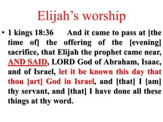 Elijah’s worship
• 1 kings 18:36 And it came to pass at [the
time of] the offering of the [evening]
sacrifice, that Elijah the prophet came near,
AND SAID, LORD God of Abraham, Isaac,
and of Israel, let it be known this day that
thou [art] God in Israel, and [that] I [am]
thy servant, and [that] I have done all these
things at thy word.
 