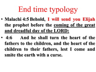 End time typology
• Malachi 4:5 Behold, I will send you Elijah
the prophet before the coming of the great
and dreadful day of the LORD:
• 4:6 And he shall turn the heart of the
fathers to the children, and the heart of the
children to their fathers, lest I come and
smite the earth with a curse.
 