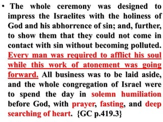 • The whole ceremony was designed to
impress the Israelites with the holiness of
God and his abhorrence of sin; and, further,
to show them that they could not come in
contact with sin without becoming polluted.
Every man was required to afflict his soul
while this work of atonement was going
forward. All business was to be laid aside,
and the whole congregation of Israel were
to spend the day in solemn humiliation
before God, with prayer, fasting, and deep
searching of heart. {GC p.419.3}
 