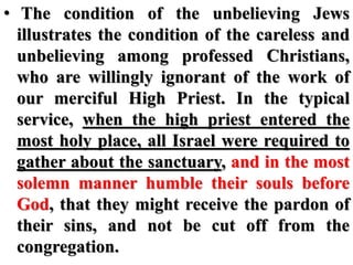 • The condition of the unbelieving Jews
illustrates the condition of the careless and
unbelieving among professed Christians,
who are willingly ignorant of the work of
our merciful High Priest. In the typical
service, when the high priest entered the
most holy place, all Israel were required to
gather about the sanctuary, and in the most
solemn manner humble their souls before
God, that they might receive the pardon of
their sins, and not be cut off from the
congregation.
 