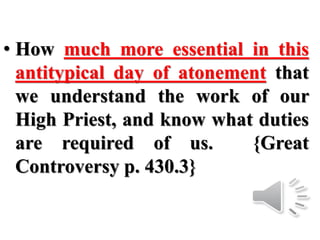 • How much more essential in this
antitypical day of atonement that
we understand the work of our
High Priest, and know what duties
are required of us. {Great
Controversy p. 430.3}
 