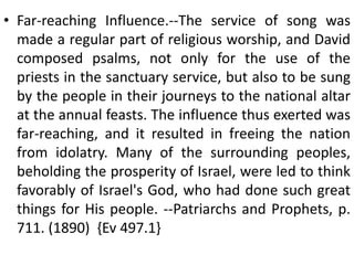 • Far-reaching Influence.--The service of song was
made a regular part of religious worship, and David
composed psalms, not only for the use of the
priests in the sanctuary service, but also to be sung
by the people in their journeys to the national altar
at the annual feasts. The influence thus exerted was
far-reaching, and it resulted in freeing the nation
from idolatry. Many of the surrounding peoples,
beholding the prosperity of Israel, were led to think
favorably of Israel's God, who had done such great
things for His people. --Patriarchs and Prophets, p.
711. (1890) {Ev 497.1}
 