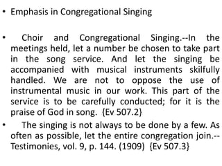 • Emphasis in Congregational Singing
• Choir and Congregational Singing.--In the
meetings held, let a number be chosen to take part
in the song service. And let the singing be
accompanied with musical instruments skilfully
handled. We are not to oppose the use of
instrumental music in our work. This part of the
service is to be carefully conducted; for it is the
praise of God in song. {Ev 507.2}
• The singing is not always to be done by a few. As
often as possible, let the entire congregation join.--
Testimonies, vol. 9, p. 144. (1909) {Ev 507.3}
 
