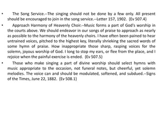 • The Song Service.--The singing should not be done by a few only. All present
should be encouraged to join in the song service.--Letter 157, 1902. {Ev 507.4}
• Approach Harmony of Heavenly Choir.--Music forms a part of God's worship in
the courts above. We should endeavor in our songs of praise to approach as nearly
as possible to the harmony of the heavenly choirs. I have often been pained to hear
untrained voices, pitched to the highest key, literally shrieking the sacred words of
some hymn of praise. How inappropriate those sharp, rasping voices for the
solemn, joyous worship of God. I long to stop my ears, or flee from the place, and I
rejoice when the painful exercise is ended. {Ev 507.5}
• Those who make singing a part of divine worship should select hymns with
music appropriate to the occasion, not funeral notes, but cheerful, yet solemn
melodies. The voice can and should be modulated, softened, and subdued.--Signs
of the Times, June 22, 1882. {Ev 508.1}
 
