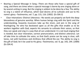 • Bearing a Special Message in Song.--There are those who have a special gift of
song, and there are times when a special message is borne by one singing alone or
by several uniting in song. But the singing is seldom to be done by a few. The ability
to sing is a talent of influence, which God desires all to cultivate and use to His
name's glory.--Testimonies, vol. 7, pp. 115, 116. (1902) {Ev 504.3}
• Clear Intonations--Distinct Utterance.--No words can properly set forth the deep
blessedness of genuine worship. When human beings sing with the Spirit and the
understanding, heavenly musicians take up the strain, and join in the song of
thanksgiving. He who has bestowed upon us all the gifts that enable us to be
workers together with God, expects His servants to cultivate their voices, so that
they can speak and sing in a way that all can understand. It is not loud singing that
is needed, but clear intonation, correct pronunciation, and distinct utterance. Let
all take time to cultivate the voice, so that God's praise can be sung in clear, soft
tones, not with harshness and shrillness that offend the ear. The ability to sing is
the gift of God; let it be used to His glory.--Testimonies, vol. 9, pp. 143, 144. (1909)
{Ev 504.4}
 