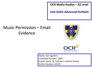 Music Permission – Email
Evidence
Name: Dan Sgarbini
Candidate Number: 2005
Center Name: St. Andrew’s Catholic School
Center Number: 64135
OCR Media Studies – A2 Level
Unit G324: Advanced Portfolio
 