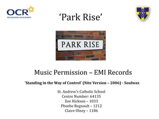 ‘Park Rise’
Music Permission – EMI Records
‘Standing in the Way of Control’ (Nite Version – 2006) - Soulwax
St. Andrew’s Catholic School
Centre Number: 64135
Zoe Hickson – 1033
Phoebe Regnault – 1212
Claire Olney – 1186
 