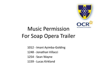 Music Permission
For Soap Opera Trailer
1012 - Imani Ayimba-Golding
1248 - Jonathan Villacci
1254 - Sean Wayne
1159 - Lucas Kirkland
 