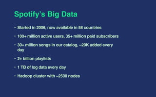 Spotify’s Big Data
‣ Started in 2006, now available in 58 countries
‣ 100+ million active users, 35+ million paid subscribers
‣ 30+ million songs in our catalog, ~20K added every
day
‣ 2+ billion playlists
‣ 1 TB of log data every day
‣ Hadoop cluster with ~2500 nodes
 