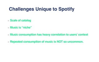 Challenges Unique to Spotify
Scale of catalog
Music is “niche”
Music consumption has heavy correlation to users’ context
Repeated consumption of music is NOT so uncommon.
 