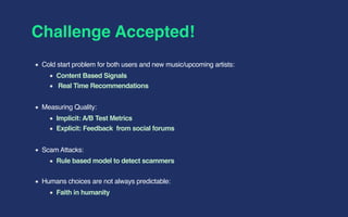 Challenge Accepted!
Cold start problem for both users and new music/upcoming artists:
Content Based Signals
Real Time Recommendations
Measuring Quality:
Implicit: A/B Test Metrics
Explicit: Feedback from social forums
Scam Attacks:
Rule based model to detect scammers
Humans choices are not always predictable:
Faith in humanity
 
