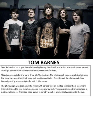 TOM BARNES
Tom Barnes is a photographer who mainly photographs bands and artists in a studio environment,
although he does have some work from concerts and festivals.
This photograph is for the band Bring Me The Horizon, The photograph camera angle is shot from
low down to make them look more intimidating and taller. The edges of the photograph have
been vignetting as there style of music is Metalcore.
The photograph was took against a fence with barbed wire on the top to make them look more
intimidating and to give the photograph a more grungy look. The expression on the bands face is
quite emotionless. There is a good use of symmetry which is aesthetically pleasing to the eye.

 