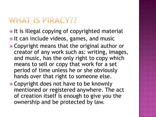 It is illegal copying of copyrighted material
 It can include videos, games, and music
 Copyright means that the original author or
  creator of any work such as: writing, images,
  and music, has the only right to copy which
  means to sell or copy that work for a set
  period of time unless he or she obviously
  hands over that right to someone else.
 Copyright does not have to be knownly
  mentioned or registered anywhere. The act
  of creation itself is enough to give you the
  ownership and be protected by law.
 