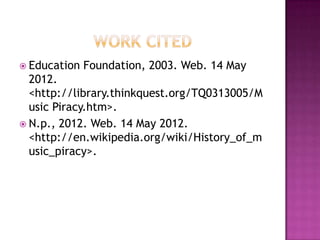  Education   Foundation, 2003. Web. 14 May
  2012.
  <http://library.thinkquest.org/TQ0313005/M
  usic Piracy.htm>.
 N.p., 2012. Web. 14 May 2012.
  <http://en.wikipedia.org/wiki/History_of_m
  usic_piracy>.
 