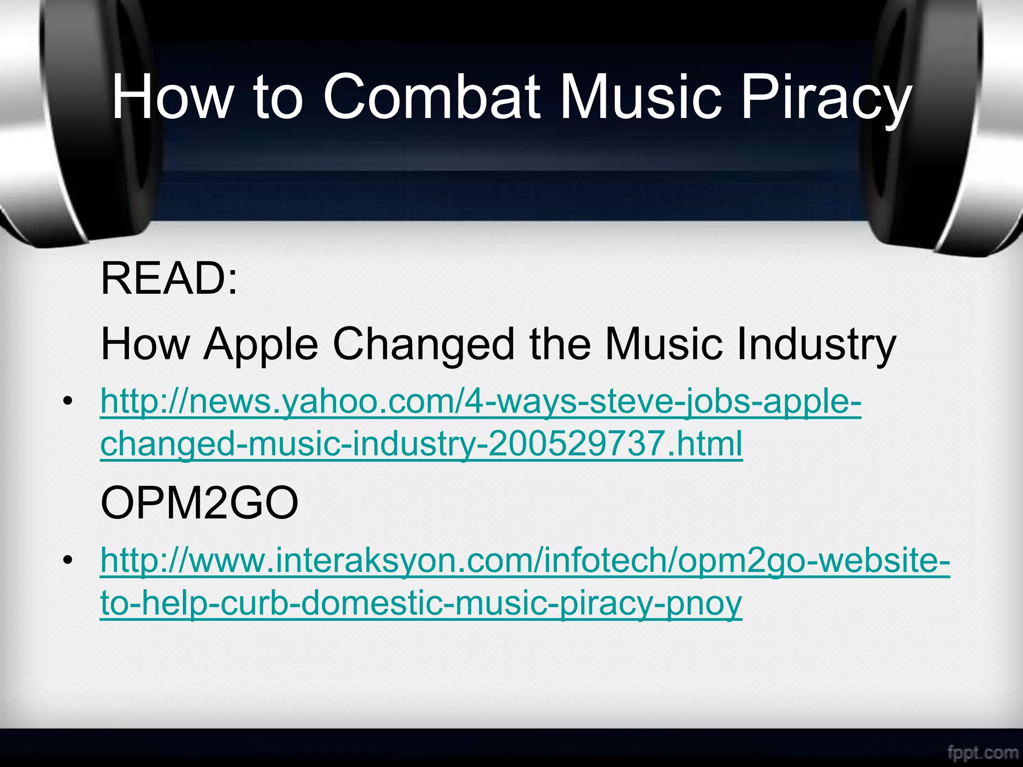 How to Combat Music Piracy

  READ:
  How Apple Changed the Music Industry
• http://news.yahoo.com/4-ways-steve-jobs-apple-
  changed-music-industry-200529737.html
  OPM2GO
• http://www.interaksyon.com/infotech/opm2go-website-
  to-help-curb-domestic-music-piracy-pnoy
 