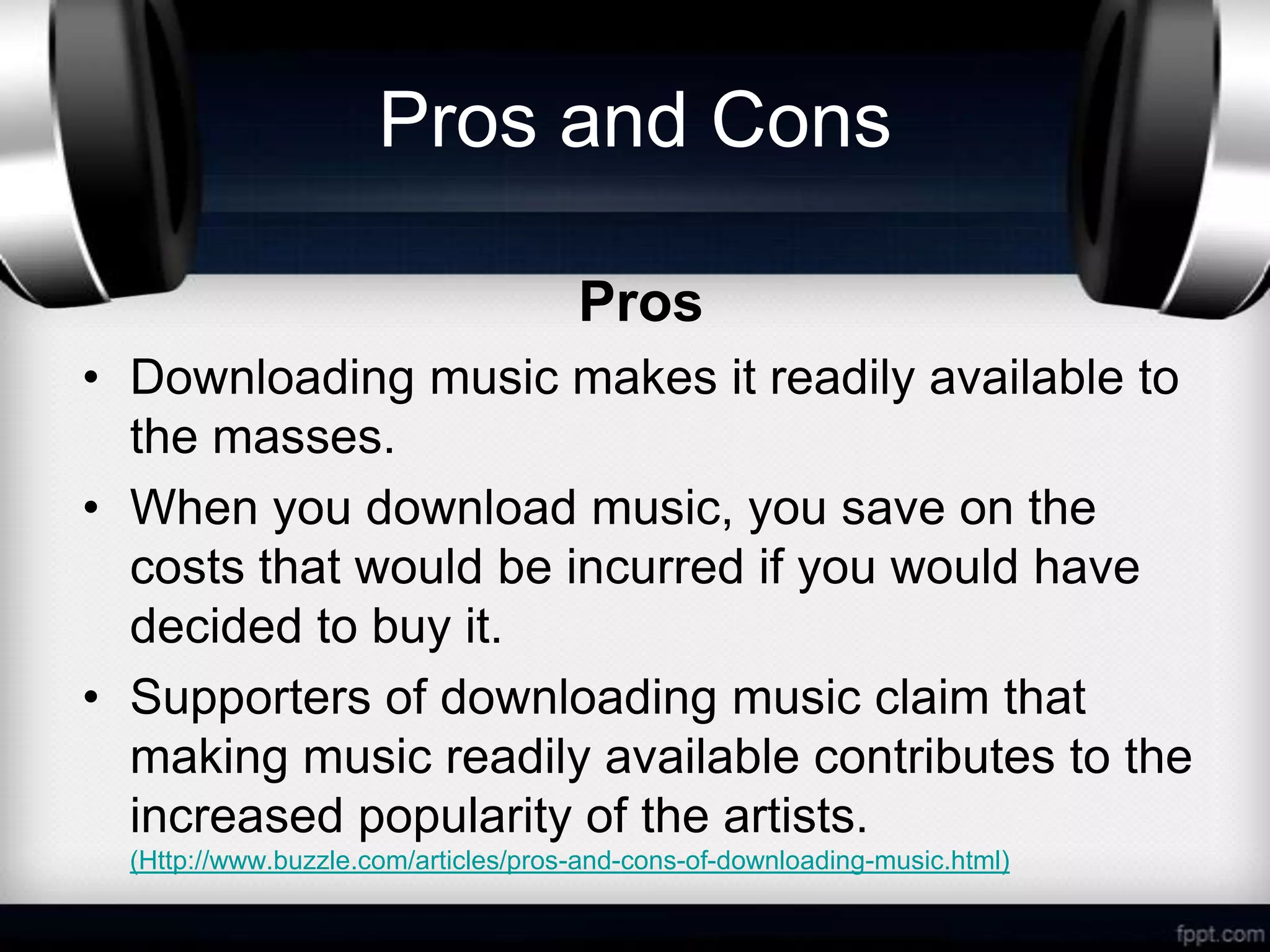 Pros and Cons

                                      Pros
• Downloading music makes it readily available to
  the masses.
• When you download music, you save on the
  costs that would be incurred if you would have
  decided to buy it.
• Supporters of downloading music claim that
  making music readily available contributes to the
  increased popularity of the artists.
  (Http://www.buzzle.com/articles/pros-and-cons-of-downloading-music.html)
 