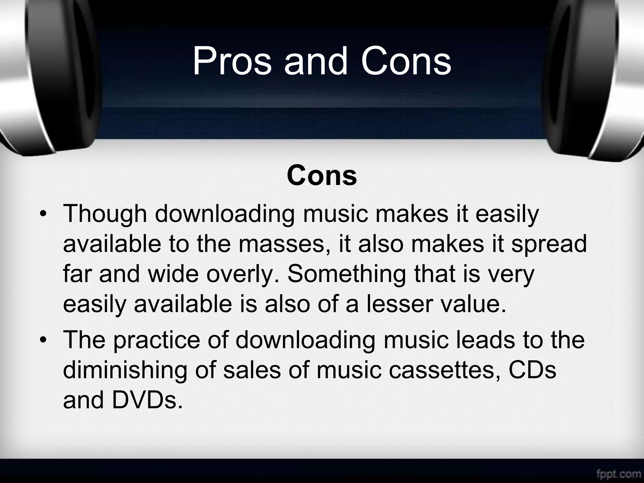 Pros and Cons

                      Cons
• Though downloading music makes it easily
  available to the masses, it also makes it spread
  far and wide overly. Something that is very
  easily available is also of a lesser value.
• The practice of downloading music leads to the
  diminishing of sales of music cassettes, CDs
  and DVDs.
 