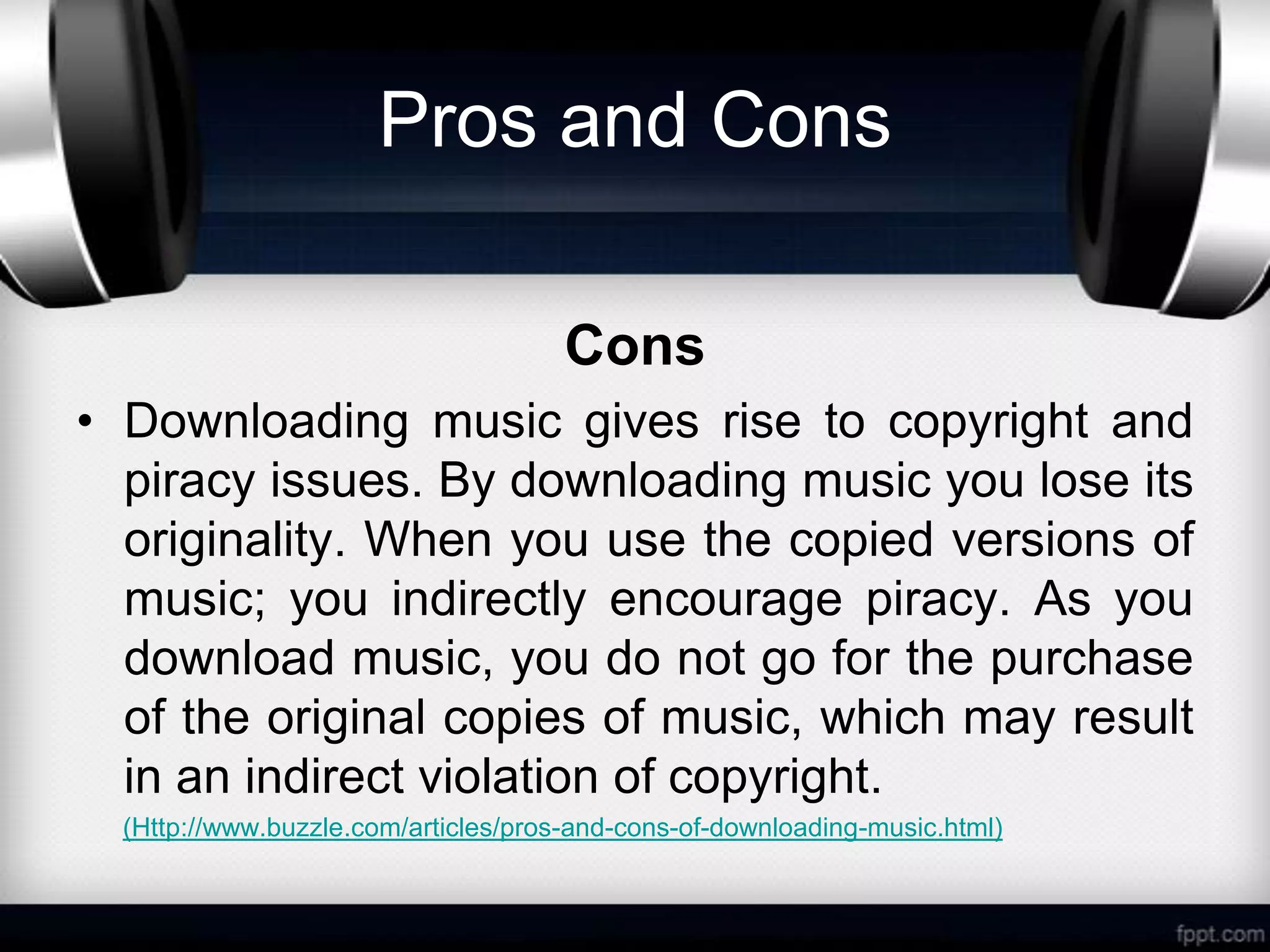 Pros and Cons

                                      Cons
• Downloading music gives rise to copyright and
  piracy issues. By downloading music you lose its
  originality. When you use the copied versions of
  music; you indirectly encourage piracy. As you
  download music, you do not go for the purchase
  of the original copies of music, which may result
  in an indirect violation of copyright.
  (Http://www.buzzle.com/articles/pros-and-cons-of-downloading-music.html)
 