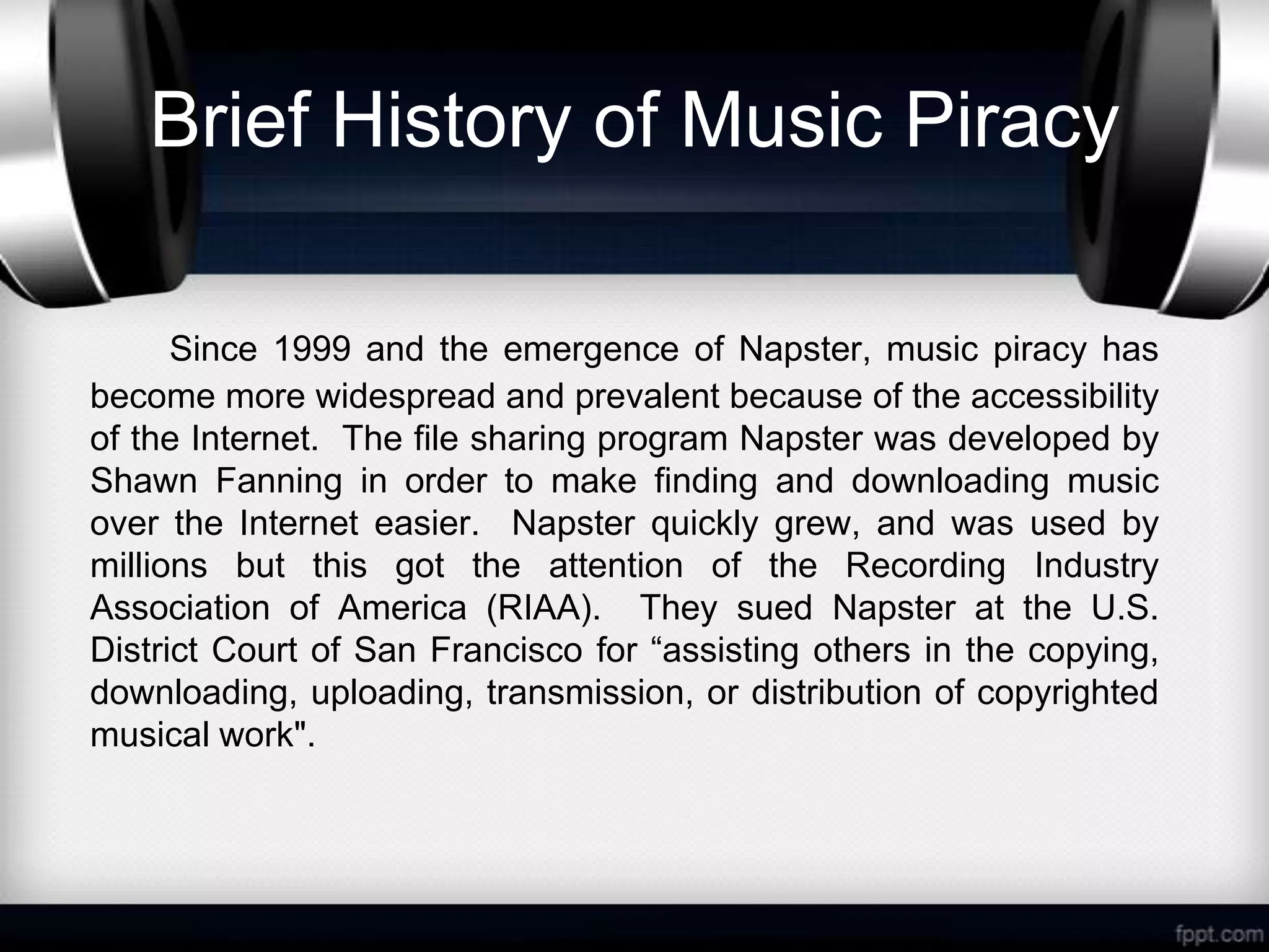 Brief History of Music Piracy

      Since 1999 and the emergence of Napster, music piracy has
become more widespread and prevalent because of the accessibility
of the Internet. The file sharing program Napster was developed by
Shawn Fanning in order to make finding and downloading music
over the Internet easier. Napster quickly grew, and was used by
millions but this got the attention of the Recording Industry
Association of America (RIAA). They sued Napster at the U.S.
District Court of San Francisco for “assisting others in the copying,
downloading, uploading, transmission, or distribution of copyrighted
musical work".
 