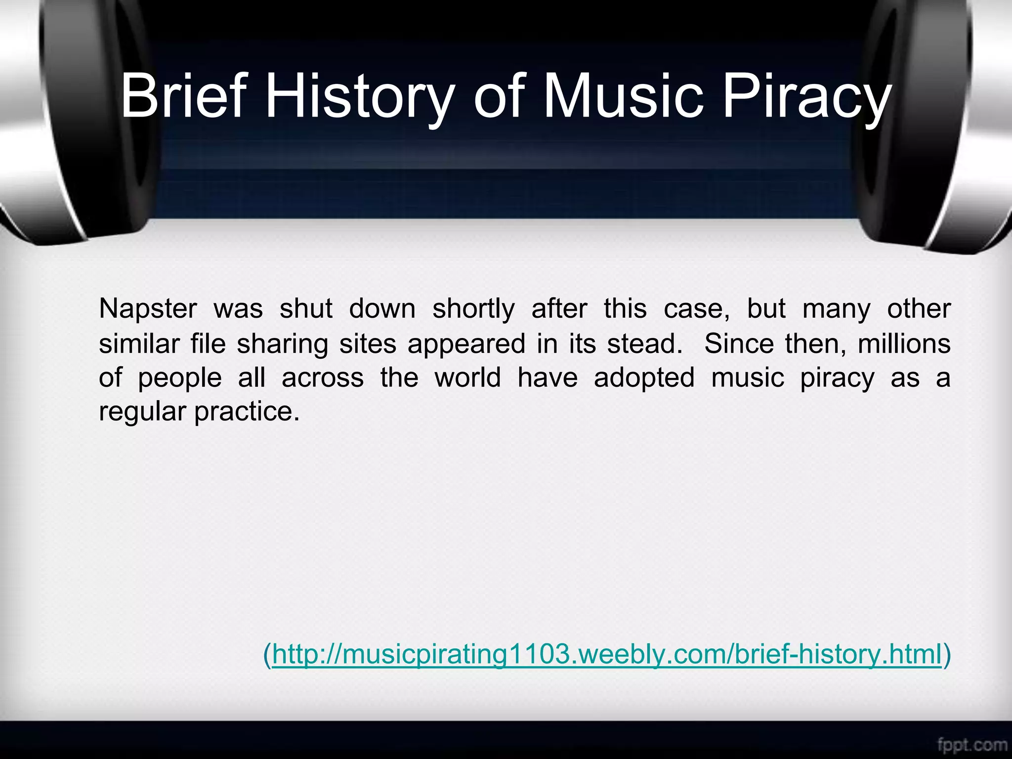 Brief History of Music Piracy


Napster was shut down shortly after this case, but many other
similar file sharing sites appeared in its stead. Since then, millions
of people all across the world have adopted music piracy as a
regular practice.




             (http://musicpirating1103.weebly.com/brief-history.html)
 