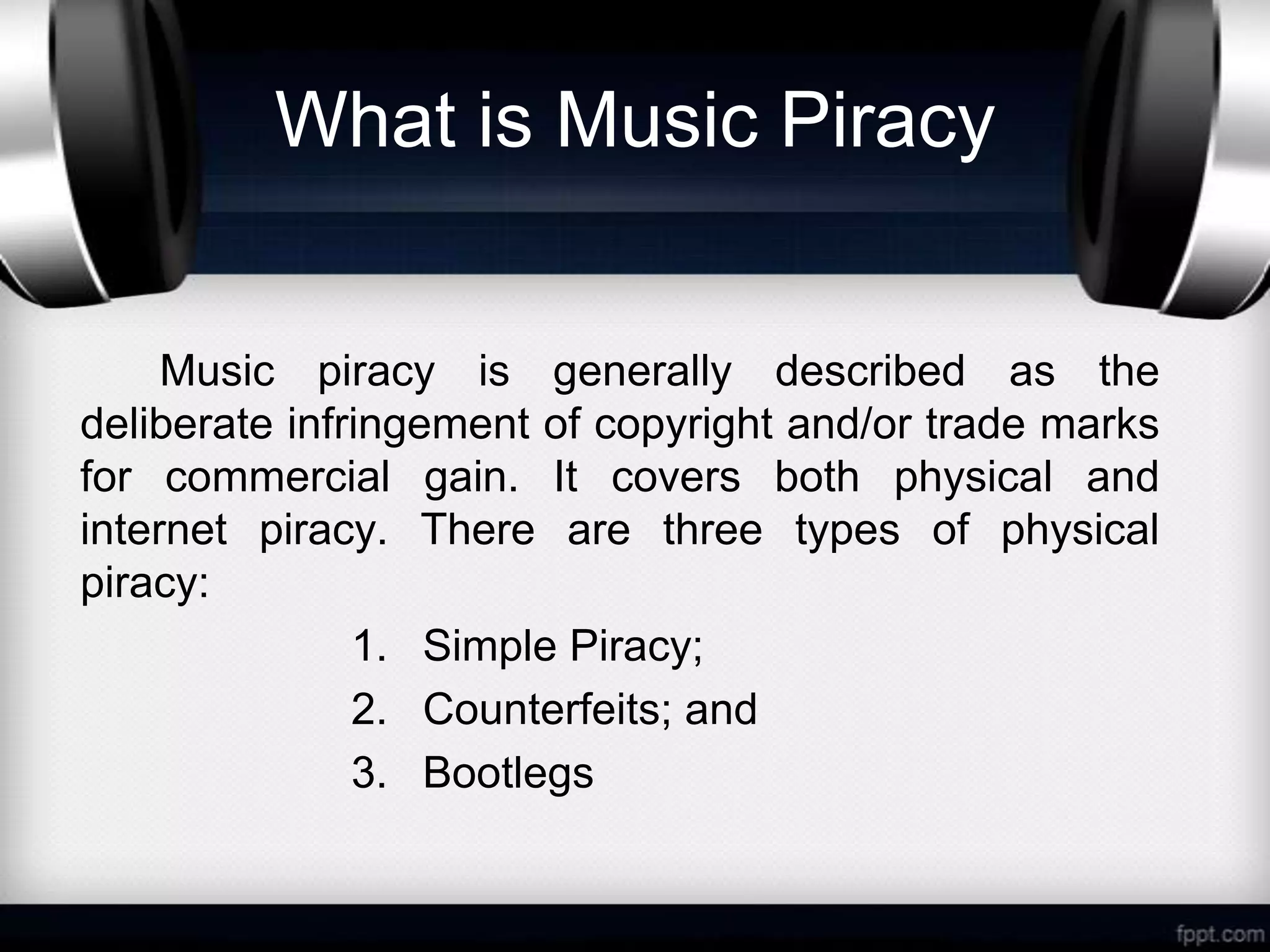 What is Music Piracy


     Music piracy is generally described as the
deliberate infringement of copyright and/or trade marks
for commercial gain. It covers both physical and
internet piracy. There are three types of physical
piracy:
               1. Simple Piracy;
               2. Counterfeits; and
               3. Bootlegs
 