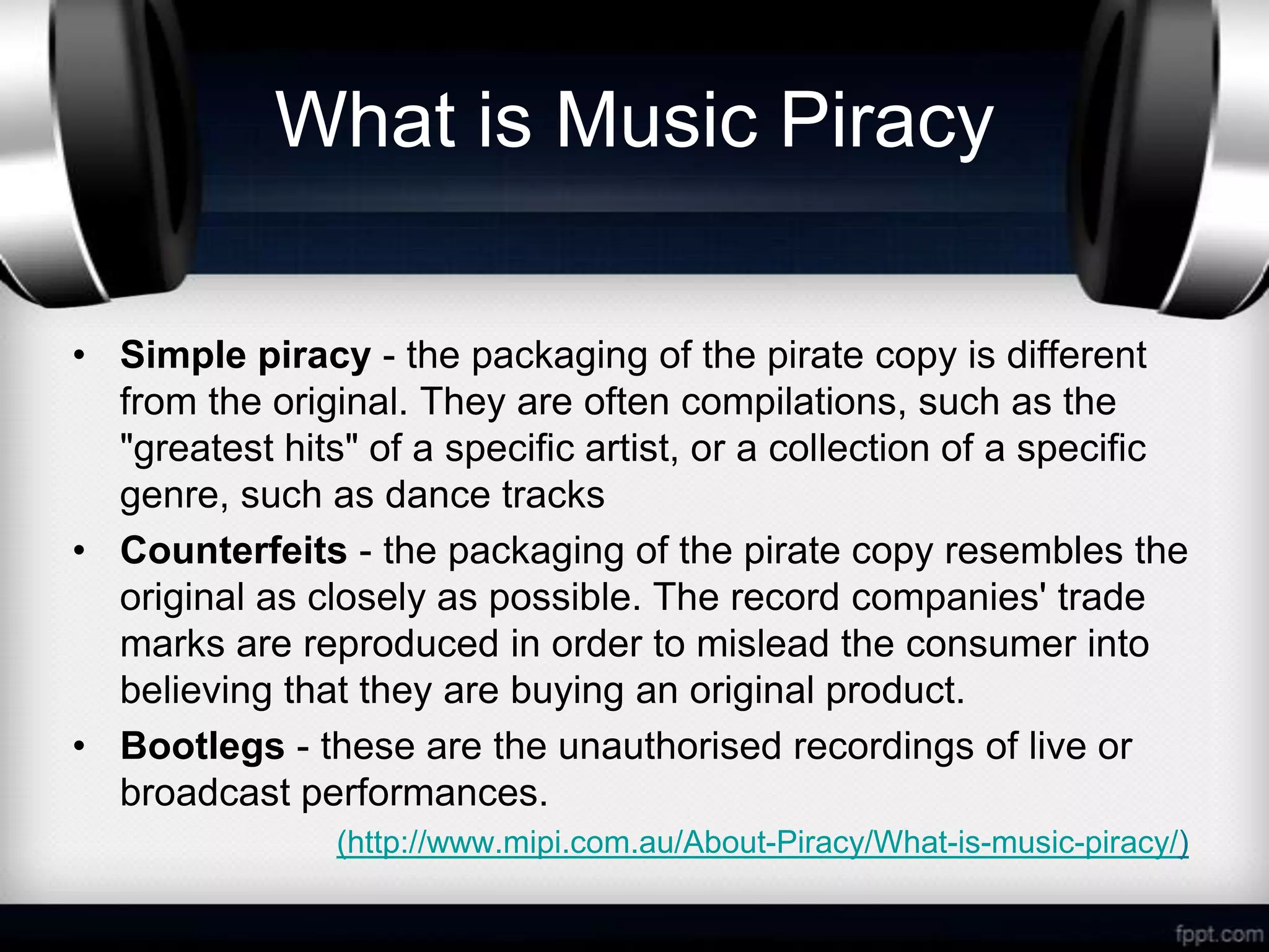 What is Music Piracy

• Simple piracy - the packaging of the pirate copy is different
  from the original. They are often compilations, such as the
  "greatest hits" of a specific artist, or a collection of a specific
  genre, such as dance tracks
• Counterfeits - the packaging of the pirate copy resembles the
  original as closely as possible. The record companies' trade
  marks are reproduced in order to mislead the consumer into
  believing that they are buying an original product.
• Bootlegs - these are the unauthorised recordings of live or
  broadcast performances.
                (http://www.mipi.com.au/About-Piracy/What-is-music-piracy/)
 