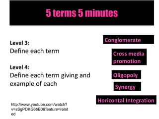 5 terms 5 minutes Level 3:  Define each term Level 4:  Define each term giving and example of each Conglomerate Synergy Cross media promotion Oligopoly Horizontal Integration http://www.youtube.com/watch?v=sSgPDKG6bB0&feature=related 