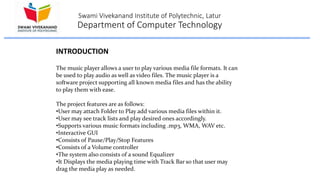 Swami Vivekanand Institute of Polytechnic, Latur
Department of Computer Technology
The music player allows a user to play various media file formats. It can
be used to play audio as well as video files. The music player is a
software project supporting all known media files and has the ability
to play them with ease.
The project features are as follows:
•User may attach Folder to Play add various media files within it.
•User may see track lists and play desired ones accordingly.
•Supports various music formats including .mp3, WMA, WAV etc.
•Interactive GUI
•Consists of Pause/Play/Stop Features
•Consists of a Volume controller
•The system also consists of a sound Equalizer
•It Displays the media playing time with Track Bar so that user may
drag the media play as needed.
INTRODUCTION
 