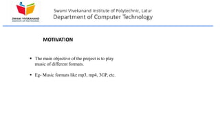 Swami Vivekanand Institute of Polytechnic, Latur
Department of Computer Technology
 The main objective of the project is to play
music of different formats.
 Eg- Music formats like mp3, mp4, 3GP, etc.
MOTIVATION
 