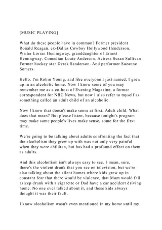 [MUSIC PLAYING]
What do these people have in common? Former president
Ronald Reagan. ex-Dallas Cowboy Hollywood Henderson.
Writer Lorian Hemingway, granddaughter of Ernest
Hemingway. Comedian Louie Anderson. Actress Susan Sullivan
Former hockey star Derek Sanderson. And performer Suzanne
Somers.
Hello. I'm Robin Young, and like everyone I just named, I grew
up in an alcoholic home. Now I know some of you may
remember me as a co-host of Evening Magazine, a former
correspondent for NBC News, but now I also refer to myself as
something called an adult child of an alcoholic.
Now I know that doesn't make sense at first. Adult child. What
does that mean? But please listen, because tonight's program
may make some people's lives make sense, some for the first
time.
We're going to be talking about adults confronting the fact that
the alcoholism they grew up with was not only very painful
when they were children, but has had a profound effect on them
as adults.
And this alcoholism isn't always easy to see. I mean, sure,
there's the violent drunk that you see on television, but we're
also talking about the silent homes where kids grew up in
constant fear that there would be violence, that Mom would fall
asleep drunk with a cigarette or Dad have a car accident driving
home. No one ever talked about it, and these kids always
thought it was their fault.
I know alcoholism wasn't even mentioned in my home until my
 