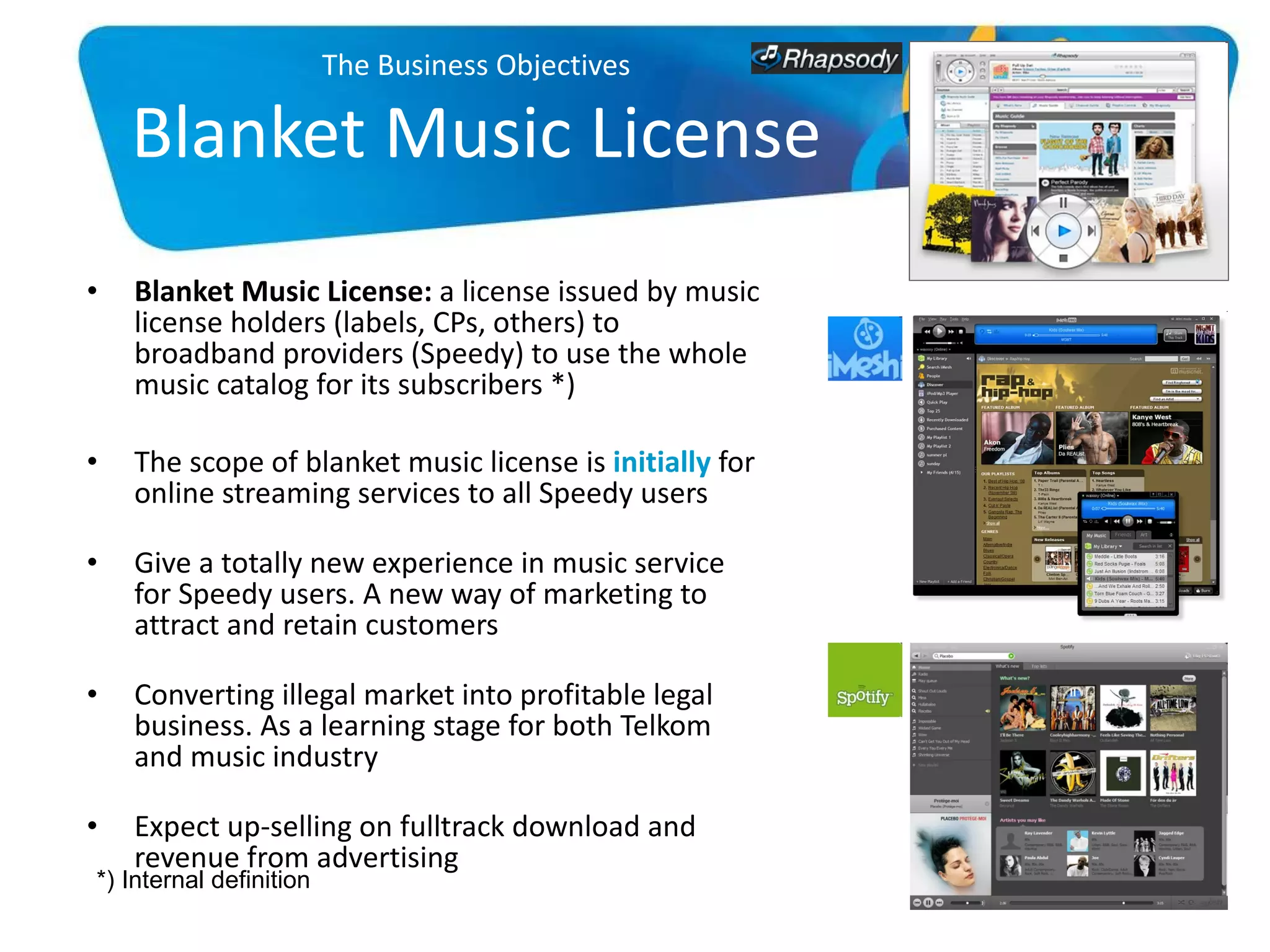 The Business Objectives Blanket Music License Blanket Music License:  a license issued by music license holders (labels, CPs, others) to broadband providers (Speedy) to use the whole music catalog for its subscribers *) The scope of blanket music license is  initially  for online streaming services to all Speedy users Give a totally new experience in music service for Speedy users. A new way of marketing to attract and retain customers Converting illegal market into profitable legal business. As a learning stage for both Telkom and music industry Expect up-selling on fulltrack download and revenue from advertising *) Internal definition 