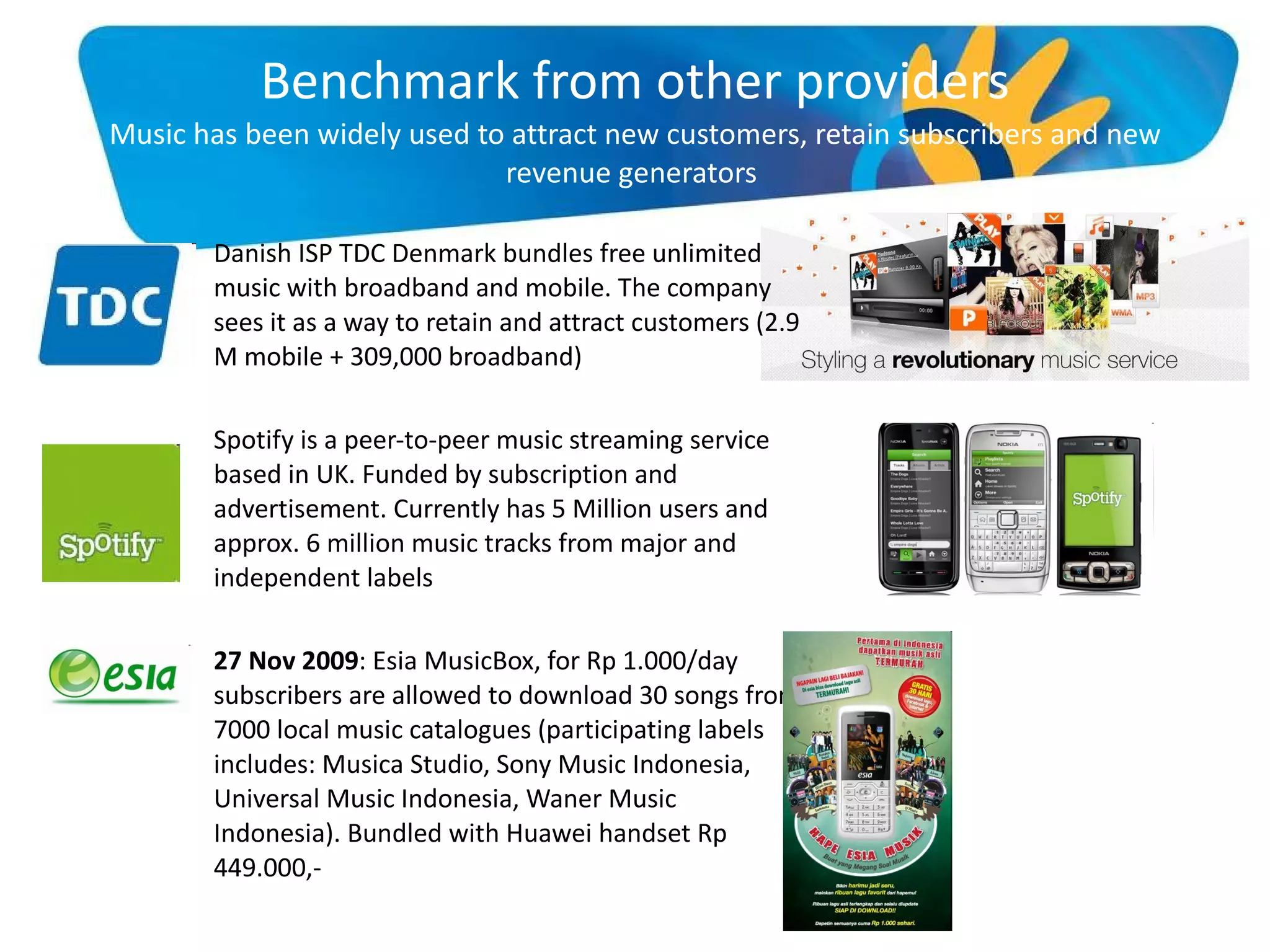 Benchmark from other providers Music has been widely used to attract new customers, retain subscribers and new revenue generators  Danish ISP TDC Denmark bundles free unlimited music with broadband and mobile. The company sees it as a way to retain and attract customers (2.9 M mobile + 309,000 broadband) Spotify is a peer-to-peer music streaming service based in UK. Funded by subscription and advertisement. Currently has 5 Million users and approx. 6 million music tracks from major and independent labels 27 Nov 2009 : Esia MusicBox, for Rp 1.000/day subscribers are allowed to download 30 songs from 7000 local music catalogues (participating labels includes: Musica Studio, Sony Music Indonesia, Universal Music Indonesia, Waner Music Indonesia). Bundled with Huawei handset Rp 449.000,- 