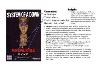 Conventions:
Artist name
Title of album
Explicit language warning
Rules of thirds used
Analysis:
• Design – font: Similarly to the Green
Day album, System Of A Down use an
eroded font for the artist name to
connote rebellion and create a grungy,
alternative appearance that conveys to
the audience that their genre of music
is rock.
• Design – The main image features direct mode of address, with the
artwork staring forward, therefore making the reader feel as though
they are being personally addressed. This makes them more likely to
pay attention and be interested in the poster.
• Design – Furthermore, the image, which features some kind of tribal,
Tiki totem pole works well with the font used for the album title,
which also has a tribal appearance. This therefore connects to two,
highlighting the theme of the album.
• Design – The use of a simple font below the album title, paired with
the fact the date is written as a simple “16.5.05” adds to the
mysterious atmosphere of the poster whilst still letting the reader
know the release date.
• Design – The labelling at the bottom of the poster helps to inform the
reader about further information in an unobtrusive way. For example,
the explicit language warning allows the reader to know that some of
the music in the album may contain swearing, whilst the Amazon
logo tells the reader that the album is will be available for purchase
from there.
 