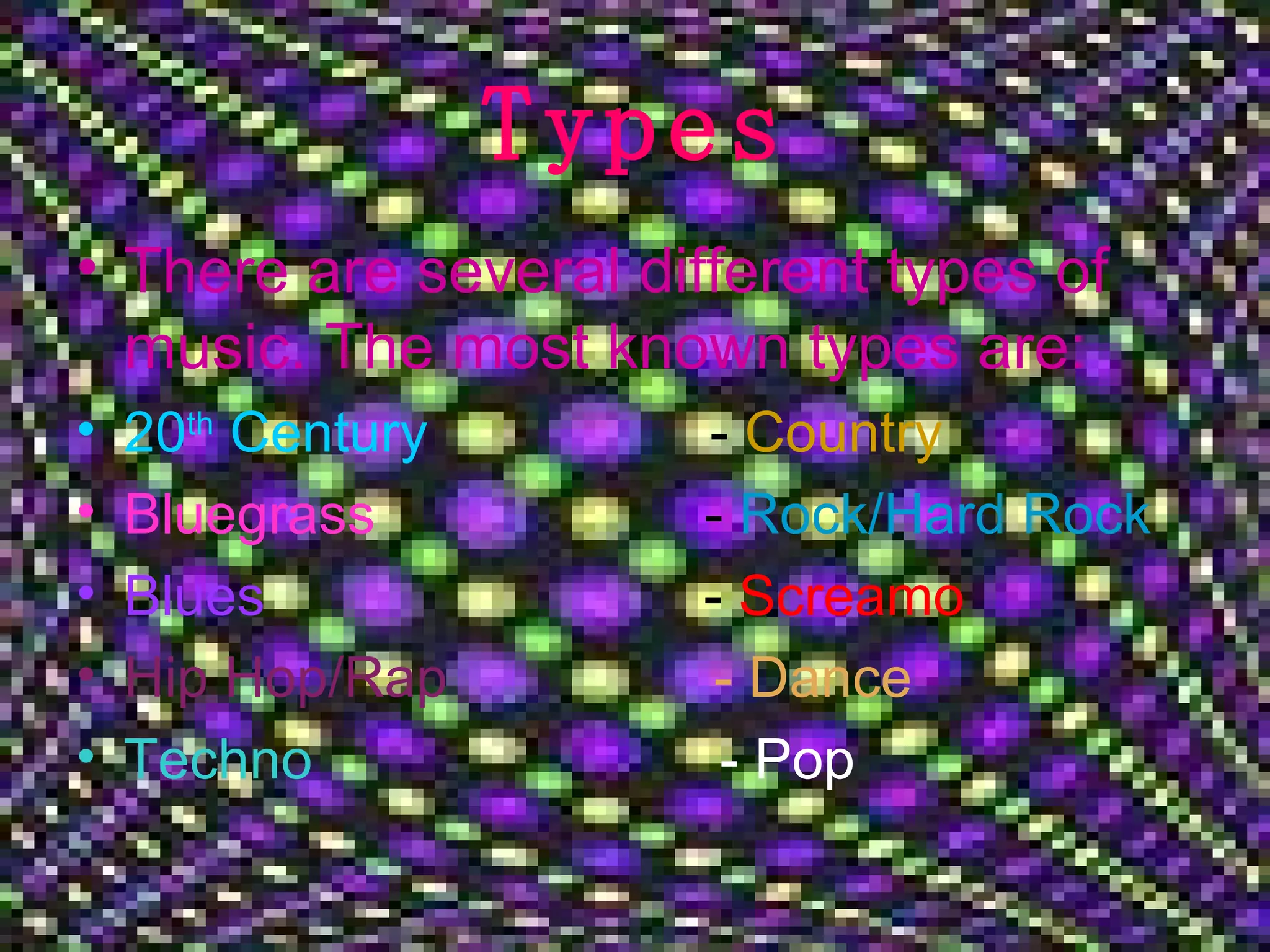 Types There are several different types of music. The most known types are: 20 th Century - Country Bluegrass - Rock/Hard Rock Blues - Screamo Hip Hop/Rap - Dance Techno - Pop