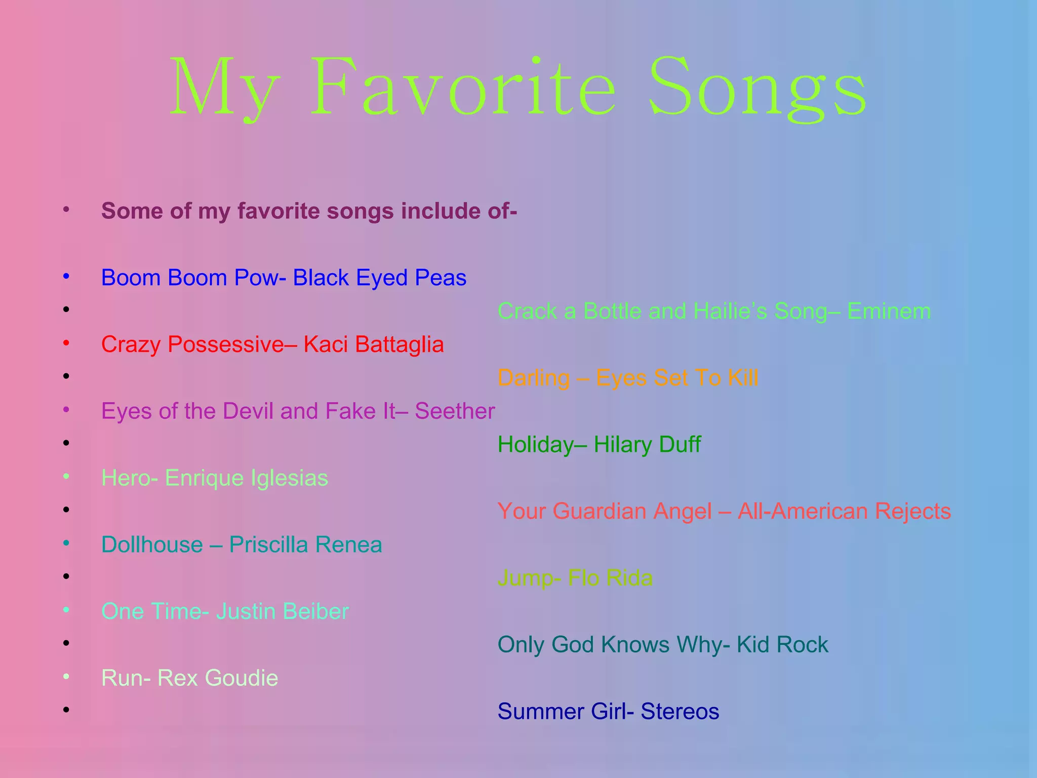My Favorite Songs Some of my favorite songs include of- Boom Boom Pow- Black Eyed Peas Crack a Bottle and Hailie’s Song– Eminem Crazy Possessive– Kaci Battaglia Darling – Eyes Set To Kill Eyes of the Devil and Fake It– Seether Holiday– Hilary Duff Hero- Enrique Iglesias Your Guardian Angel – All-American Rejects Dollhouse – Priscilla Renea Jump- Flo Rida One Time- Justin Beiber Only God Knows Why- Kid Rock Run- Rex Goudie Summer Girl- Stereos