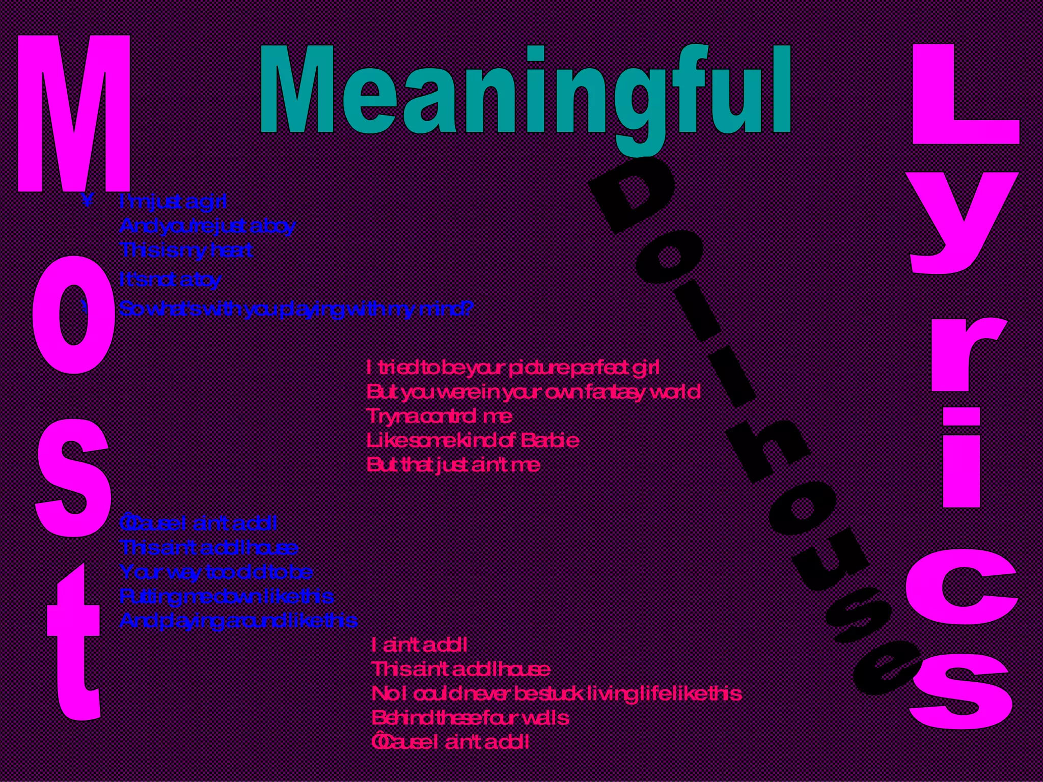 I'm just a girl And you're just a boy This is my heart It's not a toy So what's with you playing with my mind? I tried to be your picture perfect girl But you were in your own fantasy world Tryna control me Like some kind of Barbie But that just ain't me ‘ Cause I ain't a doll This ain't a dollhouse Your way too old to be Putting me down like this And playing around like this I ain't a doll This ain't a dollhouse No I could never be stuck living life like this Behind these four walls ‘Cause I ain't a doll Most Meaningful Lyrics Dollhouse