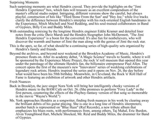 Surprising Moments
Such surprising moments are what Hendrix craved. They provide the highlights on the ''Jimi
    Hendrix Experience'' box, which fans will treasure as an excellent compendium of the
    master's official studio output. Intriguing, different versions show the careful, but always
    playful, construction of hits like ''Third Stone From the Sun'' and ''Hey Joe,'' while live tracks
    clarify the difference between Hendrix's interplay with his rock-oriented English bandmates in
    the Experience, Mitch Mitchell and Noel Redding, and his soul-trained collaborators in Band
    of Gypsies, Billy Cox and Buddy Miles.
With outstanding remixing by the longtime Hendrix engineer Eddie Kramer and detailed liner
    notes from the critic Dave Marsh and the Hendrix biographer John McDermott, ''The Jimi
    Hendrix Experience'' is a boon for the converted. It's also fun for nonbelievers, who will
    discover the warmth and humor of Jimi the man along with the genius of Jimi the rock star.
This is the apex, so far, of what should be a continuing series of high-quality sets organized by
    Hendrix's family and friends.
Beyond the archives, and beyond next weekend at the Brooklyn Academy of Music, Hendrix's
    presence floats on. After its academy debut, ''A Magic Science'' travels to Seattle, where it will
    be sponsored by the Experience Music Project, the rock 'n' roll museum that opened this year
    under the patronage of the ultimate Hendrix fan, the billionaire entrepreneur Paul Allen. The
    concert opens the first of the museum's new ''Innovators'' series of weeklong celebrations of
    legendary rock artists; Hendrix inspired the series and it opens on Nov. 26, the day before
    what would have been his 58th birthday. Meanwhile, in Cleveland, the Rock 'n' Roll Hall of
    Fame is featuring an exhibition of artwork and other Hendrix artifacts.
Fresh Nuances
Back in Brooklyn, the jazz singer Nora York will bring her intelligently cheeky versions of
    Hendrix music to the BAM Cafe on Oct. 26. (She promises to perform ''Foxy Lady'' in the
    first person, countering the effects of the Playboy-fantasy version of that song so memorable
    in the movie ''Wayne's World.'')
Ms. York approaches Hendrix as a songwriter, finding fresh nuances in his work by clearing away
    the brilliant debris of his guitar playing. She is one in a long line of Hendrix interpreters;
    another batch is represented on ''Blue Haze'' (Ruf Records), a new tribute album that
    emphasizes his blues roots, with performances from, among others, Taj Mahal, Eric Burdon,
    Alvin Youngblood Hart, Michele Shocked, Mr. Reid and Buddy Miles, the drummer for Band
    of Gypsies.
 