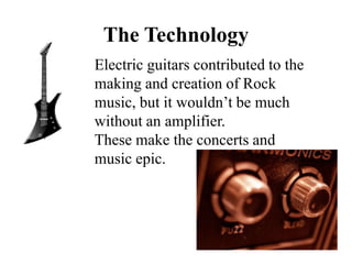 The Technology
Electric guitars contributed to the
making and creation of Rock
music, but it wouldn’t be much
without an amplifier.
These make the concerts and
music epic.
 