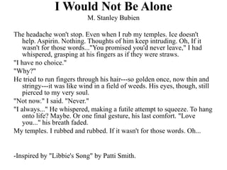 I Would Not Be Alone
                           M. Stanley Bubien

The headache won't stop. Even when I rub my temples. Ice doesn't
    help. Aspirin. Nothing. Thoughts of him keep intruding. Oh, If it
    wasn't for those words..."You promised you'd never leave," I had
    whispered, grasping at his fingers as if they were straws.
"I have no choice."
"Why?"
He tried to run fingers through his hair---so golden once, now thin and
    stringy---it was like wind in a field of weeds. His eyes, though, still
    pierced to my very soul.
"Not now." I said. "Never."
"I always..." He whispered, making a futile attempt to squeeze. To hang
    onto life? Maybe. Or one final gesture, his last comfort. "Love
    you..." his breath faded.
My temples. I rubbed and rubbed. If it wasn't for those words. Oh...


-Inspired by "Libbie's Song" by Patti Smith.
 