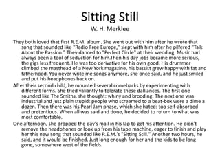 Sitting Still
                                  W. H. Merklee
They both loved that first R.E.M. album. She went out with him after he wrote that
    song that sounded like "Radio Free Europe," slept with him after he pilfered "Talk
    About the Passion." They danced to "Perfect Circle" at their wedding. Music had
    always been a tool of seduction for him.Then his day jobs became more serious,
    the gigs less frequent. He was too derivative for his own good. His drummer
    climbed the masthead of a New York magazine, his bassist grew happy with fat and
    fatherhood. You never write me songs anymore, she once said, and he just smiled
    and put his headphones back on.
After their second child, he mounted several comebacks by experimenting with
    different forms. She tried valiantly to tolerate these dalliances. The first one
    sounded like The Smiths, she thought: whiny and brooding. The next one was
    industrial and just plain stupid: people who screamed to a beat-box were a dime a
    dozen. Then there was his Pearl Jam phase, which she hated: too self-absorbed
    and pretentious. When all was said and done, he decided to return to what was
    most comfortable.
One afternoon, she dropped the day's mail in his lap to get his attention. He didn't
    remove the headphones or look up from his tape machine, eager to finish and play
    her this new song that sounded like R.E.M.'s "Sitting Still." Another two hours, he
    said, and it would be finished. Just long enough for her and the kids to be long
    gone, somewhere west of the fields.
 