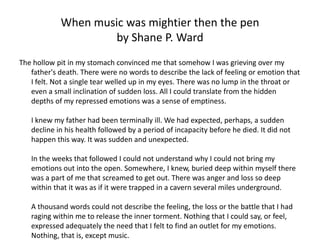 When music was mightier then the pen
                     by Shane P. Ward
The hollow pit in my stomach convinced me that somehow I was grieving over my
   father's death. There were no words to describe the lack of feeling or emotion that
   I felt. Not a single tear welled up in my eyes. There was no lump in the throat or
   even a small inclination of sudden loss. All I could translate from the hidden
   depths of my repressed emotions was a sense of emptiness.

   I knew my father had been terminally ill. We had expected, perhaps, a sudden
   decline in his health followed by a period of incapacity before he died. It did not
   happen this way. It was sudden and unexpected.

   In the weeks that followed I could not understand why I could not bring my
   emotions out into the open. Somewhere, I knew, buried deep within myself there
   was a part of me that screamed to get out. There was anger and loss so deep
   within that it was as if it were trapped in a cavern several miles underground.

   A thousand words could not describe the feeling, the loss or the battle that I had
   raging within me to release the inner torment. Nothing that I could say, or feel,
   expressed adequately the need that I felt to find an outlet for my emotions.
   Nothing, that is, except music.
 
