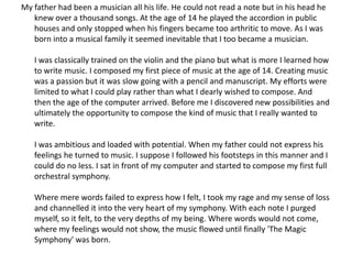 My father had been a musician all his life. He could not read a note but in his head he
   knew over a thousand songs. At the age of 14 he played the accordion in public
   houses and only stopped when his fingers became too arthritic to move. As I was
   born into a musical family it seemed inevitable that I too became a musician.

   I was classically trained on the violin and the piano but what is more I learned how
   to write music. I composed my first piece of music at the age of 14. Creating music
   was a passion but it was slow going with a pencil and manuscript. My efforts were
   limited to what I could play rather than what I dearly wished to compose. And
   then the age of the computer arrived. Before me I discovered new possibilities and
   ultimately the opportunity to compose the kind of music that I really wanted to
   write.

   I was ambitious and loaded with potential. When my father could not express his
   feelings he turned to music. I suppose I followed his footsteps in this manner and I
   could do no less. I sat in front of my computer and started to compose my first full
   orchestral symphony.

   Where mere words failed to express how I felt, I took my rage and my sense of loss
   and channelled it into the very heart of my symphony. With each note I purged
   myself, so it felt, to the very depths of my being. Where words would not come,
   where my feelings would not show, the music flowed until finally 'The Magic
   Symphony' was born.
 
