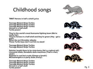 Childhood songs
TMNT Heroes in half a shell Lyrics

Teenage Mutant Ninja Turtles
Teenage Mutant Ninja Turtles
Teenage Mutant Ninja Turtles
Heroes in a half-shell
Turtle power!
They're the world's most fearsome fighting team (We're
really hip!)
They're heroes in a half-shell and they're green (Hey - get a
grip!)
When the evil Shredder attacks
These Turtle boys don't cut him no slack!
Teenage Mutant Ninja Turtles
Teenage Mutant Ninja Turtles
Splinter taught them to be ninja teens (He's a radical rat!)
Leonardo leads, Donatello does machines (That's a fact,
Jack!)
Raphael is cool but crude (Gimme a break!)
Michaelangelo is a party dude (Party!)
Teenage Mutant Ninja Turtles
Teenage Mutant Ninja Turtles
Teenage Mutant Ninja Turtles
Heroes in a half shell
Turtle power!                                                   Pg. 3
 