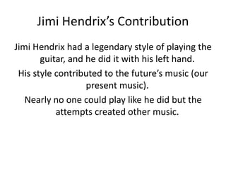 Jimi Hendrix’s Contribution
Jimi Hendrix had a legendary style of playing the
       guitar, and he did it with his left hand.
 His style contributed to the future’s music (our
                   present music).
   Nearly no one could play like he did but the
           attempts created other music.
 