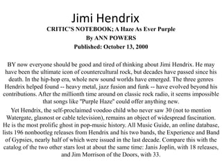 Jimi Hendrix
                  CRITIC'S NOTEBOOK; A Haze As Ever Purple
                              By ANN POWERS
                          Published: October 13, 2000

   BY now everyone should be good and tired of thinking about Jimi Hendrix. He may
  have been the ultimate icon of countercultural rock, but decades have passed since his
   death. In the hip-hop era, whole new sound worlds have emerged. The three genres
 Hendrix helped found -- heavy metal, jazz fusion and funk -- have evolved beyond his
contributions. After the millionth time around on classic rock radio, it seems impossible
                  that songs like ''Purple Haze'' could offer anything new.
    Yet Hendrix, the self-proclaimed voodoo child who never saw 30 (not to mention
  Watergate, glasnost or cable television), remains an object of widespread fascination.
He is the most prolific ghost in pop-music history. All Music Guide, an online database,
lists 196 nonbootleg releases from Hendrix and his two bands, the Experience and Band
  of Gypsies, nearly half of which were issued in the last decade. Compare this with the
 catalog of the two other stars lost at about the same time: Janis Joplin, with 18 releases,
                          and Jim Morrison of the Doors, with 33.
 